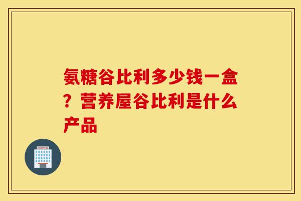 氨糖谷比利多少钱一盒?营养屋谷比利是什么产品 氨糖谷比利多少钱一盒?营养屋谷比利是什么产品