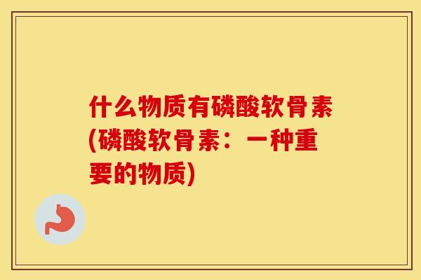 什么物质有磷酸软骨素(磷酸软骨素:一种重要的物质) 什么物质有磷酸软骨素(磷酸软骨素:一种重要的物质)