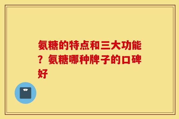 氨糖的特点和三大功能?氨糖哪种牌子的口碑好 氨糖的特点和三大功能?氨糖哪种牌子的口碑好