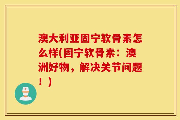 澳大利亚固宁软骨素怎么样(固宁软骨素：澳洲好物，解决关节问题！)