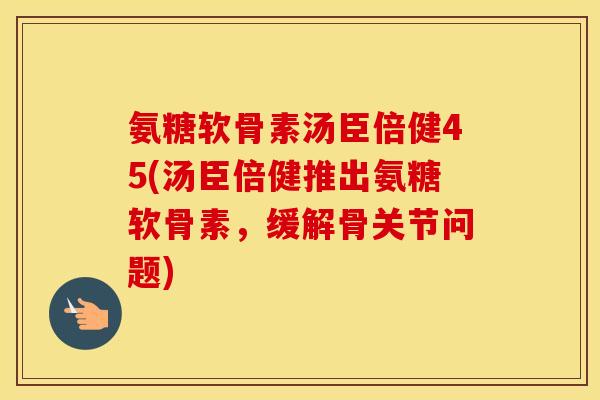 氨糖软骨素汤臣倍健45(汤臣倍健推出氨糖软骨素,缓解骨关节问题) 氨糖软骨素汤臣倍健45(汤臣倍健推出氨糖软骨素,缓解骨关节问题)