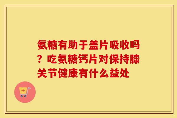 氨糖有助于盖片吸收吗?吃氨糖钙片对保持膝关节健康有什么益处 氨糖有助于盖片吸收吗?吃氨糖钙片对保持膝关节健康有什么益处