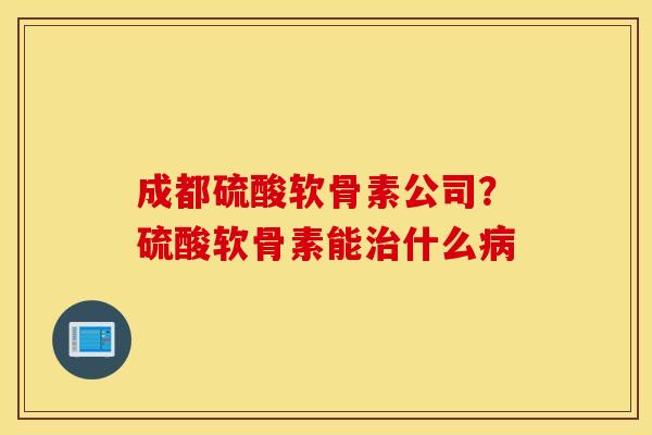 成都硫酸软骨素公司?硫酸软骨素能什么 成都硫酸软骨素公司?硫酸软骨素能什么