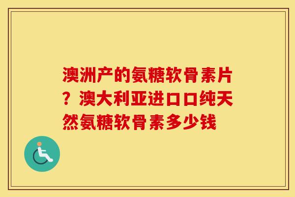 澳洲产的氨糖软骨素片?澳大利亚进口口纯天然氨糖软骨素多少钱 澳洲产的氨糖软骨素片?澳大利亚进口口纯天然氨糖软骨素多少钱