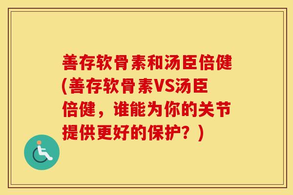 善存软骨素和汤臣倍健(善存软骨素VS汤臣倍健，谁能为你的关节提供更好的保护？)