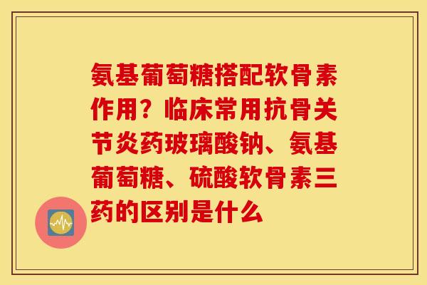 氨基葡萄糖搭配软骨素作用？临床常用抗骨药玻璃酸钠、氨基葡萄糖、硫酸软骨素三药的区别是什么