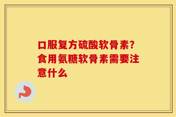 口服复方硫酸软骨素?食用氨糖软骨素需要注意什么 口服复方硫酸软骨素?食用氨糖软骨素需要注意什么