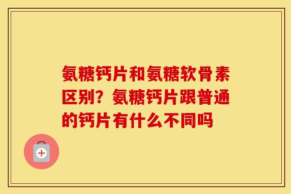 氨糖钙片和氨糖软骨素区别？氨糖钙片跟普通的钙片有什么不同吗