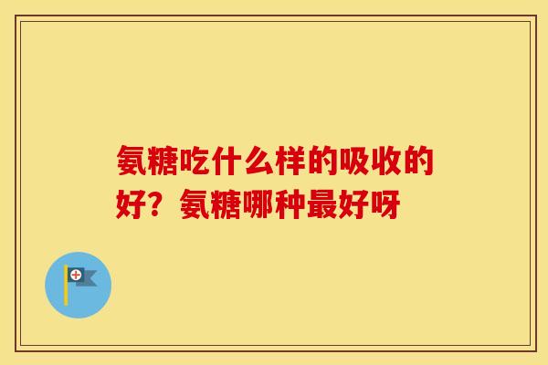 氨糖吃什么样的吸收的好?氨糖哪种好呀 氨糖吃什么样的吸收的好?氨糖哪种好呀