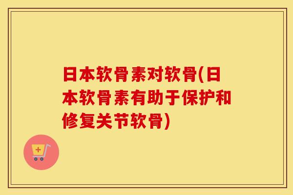 日本软骨素对软骨(日本软骨素有助于保护和修复关节软骨)