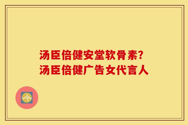 汤臣倍健安堂软骨素?汤臣倍健广告女代言人 汤臣倍健安堂软骨素?汤臣倍健广告女代言人