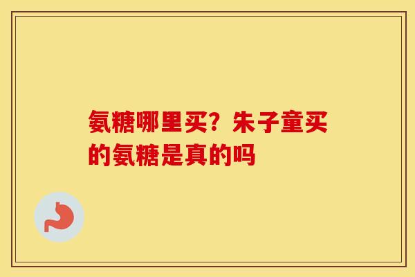 氨糖哪里买?朱子童买的氨糖是真的吗 氨糖哪里买?朱子童买的氨糖是真的吗