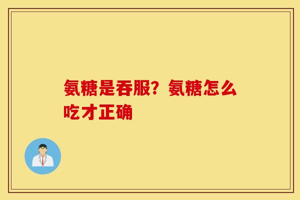 氨糖是吞服?氨糖怎么吃才正确 氨糖是吞服?氨糖怎么吃才正确