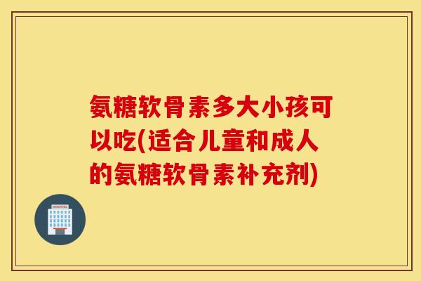 氨糖软骨素多大小孩可以吃(适合儿童和成人的氨糖软骨素补充剂)