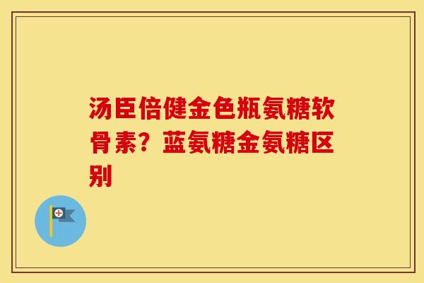 汤臣倍健金色瓶氨糖软骨素?蓝氨糖金氨糖区别 汤臣倍健金色瓶氨糖软骨素?蓝氨糖金氨糖区别