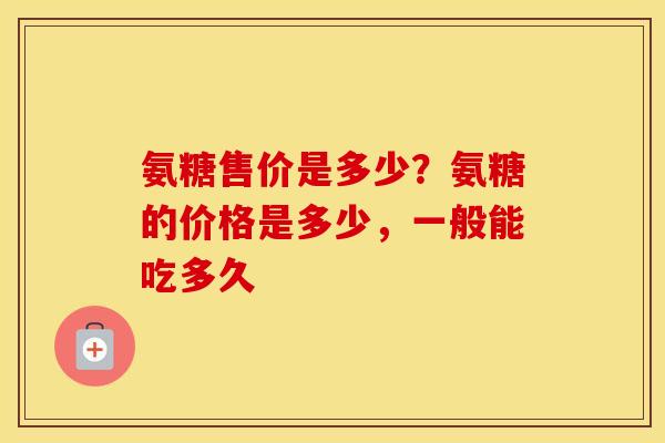 氨糖售价是多少?氨糖的价格是多少,一般能吃多久 氨糖售价是多少?氨糖的价格是多少,一般能吃多久