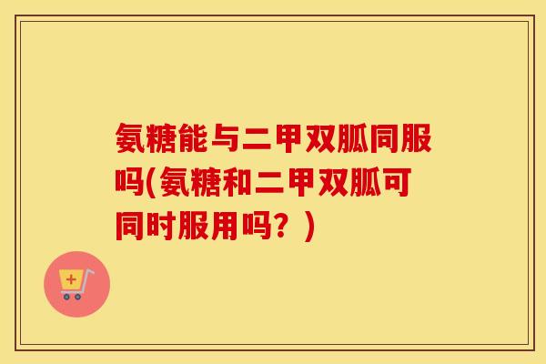氨糖能与二甲双胍同服吗(氨糖和二甲双胍可同时服用吗?) 氨糖能与二甲双胍同服吗(氨糖和二甲双胍可同时服用吗?)