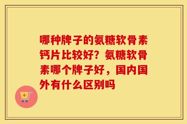 哪种牌子的氨糖软骨素钙片比较好？氨糖软骨素哪个牌子好，国内国外有什么区别吗