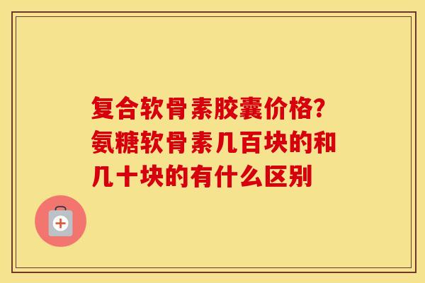 复合软骨素胶囊价格?氨糖软骨素几百块的和几十块的有什么区别 复合软骨素胶囊价格?氨糖软骨素几百块的和几十块的有什么区别