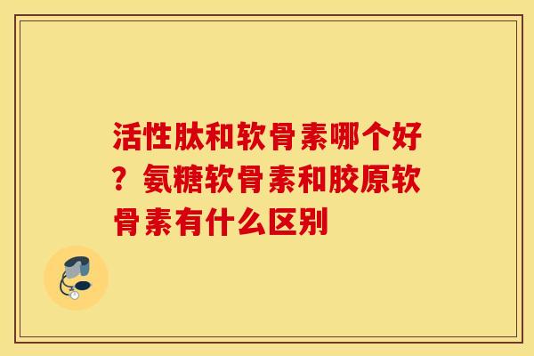 活性肽和软骨素哪个好?氨糖软骨素和胶原软骨素有什么区别 活性肽和软骨素哪个好?氨糖软骨素和胶原软骨素有什么区别