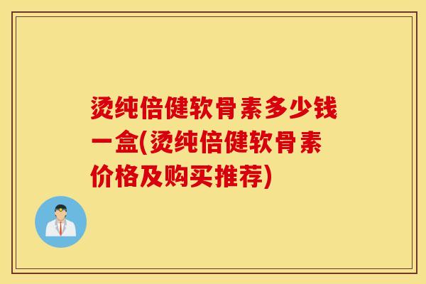 烫纯倍健软骨素多少钱一盒(烫纯倍健软骨素价格及购买推荐) 烫纯倍健软骨素多少钱一盒(烫纯倍健软骨素价格及购买推荐)