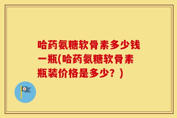 哈药氨糖软骨素多少钱一瓶(哈药氨糖软骨素瓶装价格是多少?) 哈药氨糖软骨素多少钱一瓶(哈药氨糖软骨素瓶装价格是多少?)