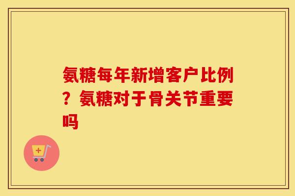 氨糖每年新增客户比例?氨糖对于骨关节重要吗 氨糖每年新增客户比例?氨糖对于骨关节重要吗