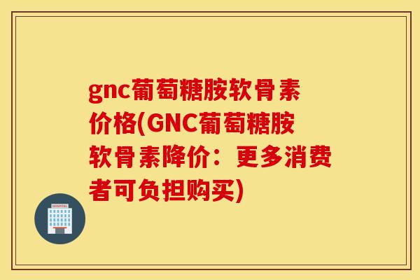 gnc葡萄糖胺软骨素价格(GNC葡萄糖胺软骨素降价：更多消费者可负担购买)