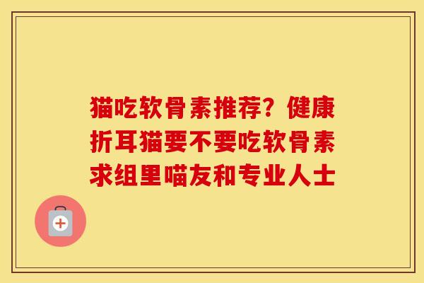 猫吃软骨素推荐?健康折耳猫要不要吃软骨素求组里喵友和专业人士 猫吃软骨素推荐?健康折耳猫要不要吃软骨素求组里喵友和专业人士
