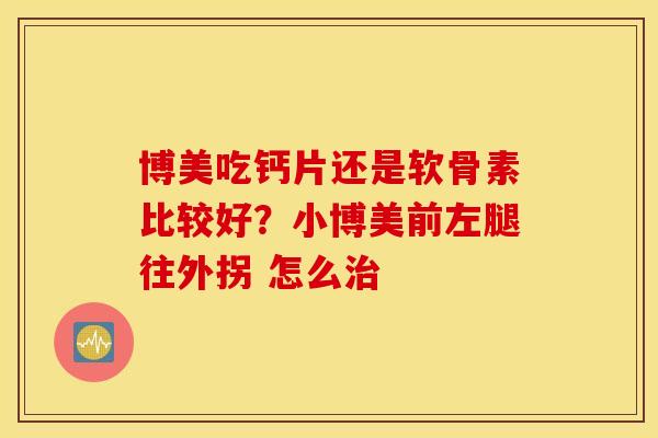 博美吃钙片还是软骨素比较好?小博美前左腿往外拐 怎么 博美吃钙片还是软骨素比较好?小博美前左腿往外拐 怎么