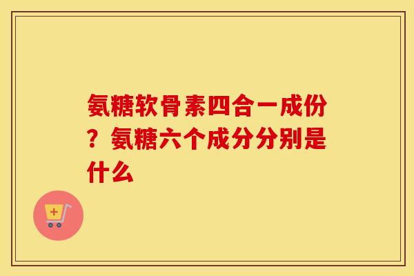 氨糖软骨素四合一成份?氨糖六个成分分别是什么 氨糖软骨素四合一成份?氨糖六个成分分别是什么