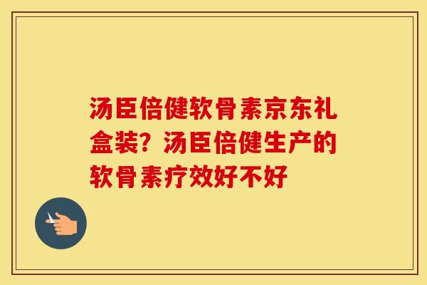 汤臣倍健软骨素京东礼盒装?汤臣倍健生产的软骨素疗效好不好 汤臣倍健软骨素京东礼盒装?汤臣倍健生产的软骨素疗效好不好