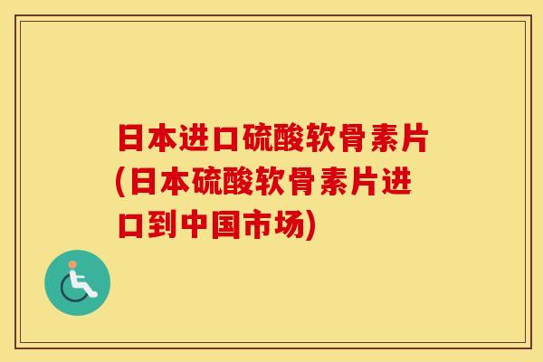 日本进口硫酸软骨素片(日本硫酸软骨素片进口到中国市场)