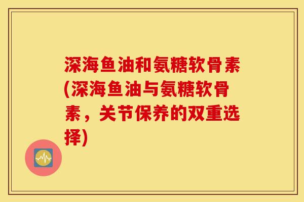 深海鱼油和氨糖软骨素(深海鱼油与氨糖软骨素,关节保养的双重选择) 深海鱼油和氨糖软骨素(深海鱼油与氨糖软骨素,关节保养的双重选择)