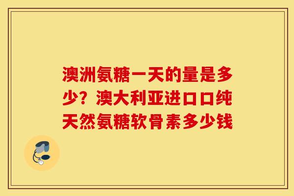 澳洲氨糖一天的量是多少?澳大利亚进口口纯天然氨糖软骨素多少钱 澳洲氨糖一天的量是多少?澳大利亚进口口纯天然氨糖软骨素多少钱