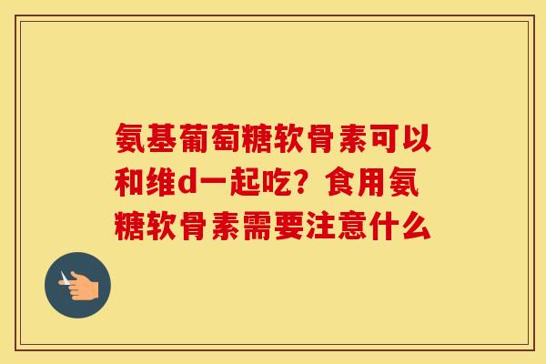 氨基葡萄糖软骨素可以和维d一起吃？食用氨糖软骨素需要注意什么