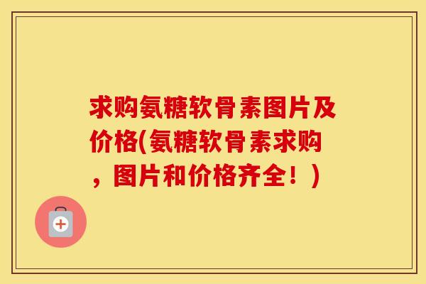求购氨糖软骨素图片及价格(氨糖软骨素求购，图片和价格齐全！)