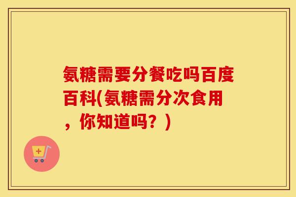 氨糖需要分餐吃吗百度百科(氨糖需分次食用,你知道吗?) 氨糖需要分餐吃吗百度百科(氨糖需分次食用,你知道吗?)