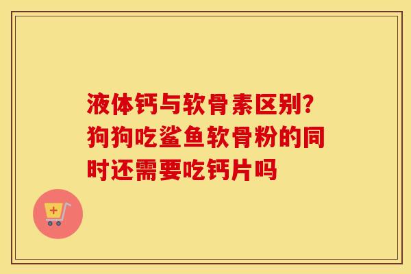 液体钙与软骨素区别？狗狗吃鲨鱼软骨粉的同时还需要吃钙片吗