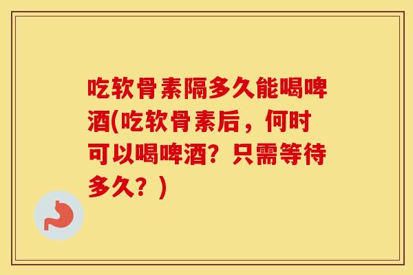 吃软骨素隔多久能喝啤酒(吃软骨素后,何时可以喝啤酒?只需等待多久?) 吃软骨素隔多久能喝啤酒(吃软骨素后,何时可以喝啤酒?只需等待多久?)