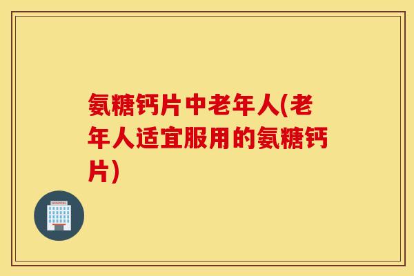 氨糖钙片中老年人(老年人适宜服用的氨糖钙片)