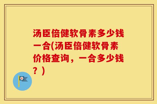 汤臣倍健软骨素多少钱一合(汤臣倍健软骨素价格查询，一合多少钱？)