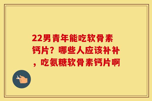 22男青年能吃软骨素钙片？哪些人应该补补，吃氨糖软骨素钙片啊