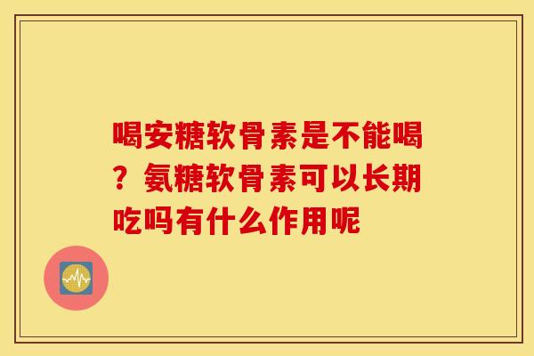 喝安糖软骨素是不能喝?氨糖软骨素可以长期吃吗有什么作用呢 喝安糖软骨素是不能喝?氨糖软骨素可以长期吃吗有什么作用呢