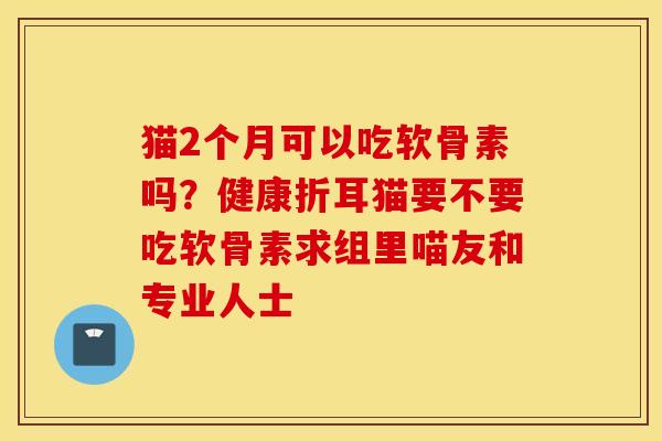 猫2个月可以吃软骨素吗?健康折耳猫要不要吃软骨素求组里喵友和专业人士 猫2个月可以吃软骨素吗?健康折耳猫要不要吃软骨素求组里喵友和专业人士