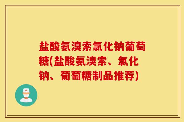 盐酸氨溴索氯化钠葡萄糖(盐酸氨溴索、氯化钠、葡萄糖制品推荐) 盐酸氨溴索氯化钠葡萄糖(盐酸氨溴索、氯化钠、葡萄糖制品推荐)