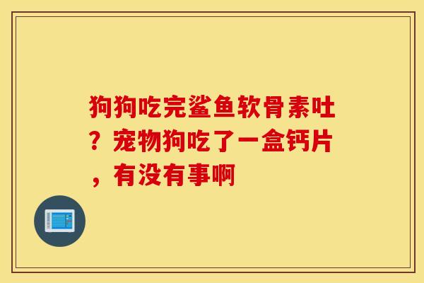 狗狗吃完鲨鱼软骨素吐?宠物狗吃了一盒钙片,有没有事啊 狗狗吃完鲨鱼软骨素吐?宠物狗吃了一盒钙片,有没有事啊