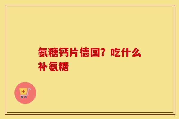 氨糖钙片德国?吃什么补氨糖 氨糖钙片德国?吃什么补氨糖