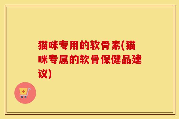 猫咪专用的软骨素(猫咪专属的软骨保健品建议) 猫咪专用的软骨素(猫咪专属的软骨保健品建议)