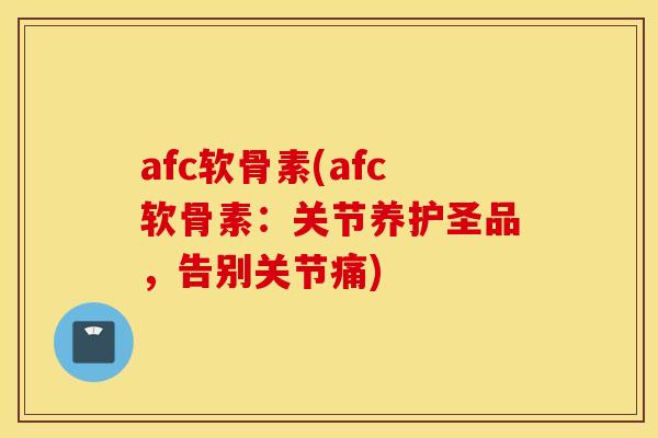 afc软骨素(afc软骨素：关节养护圣品，告别关节痛)